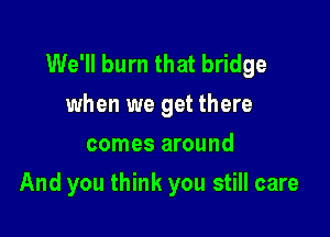 We'll burn that bridge
when we get there
comes around

And you think you still care