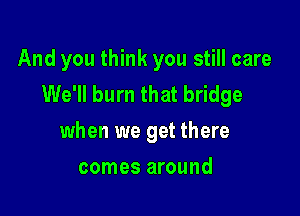 And you think you still care
We'll burn that bridge

when we get there
comes around
