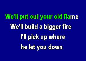 We'll put out your old flame
We'll build a bigger fire

I'll pick up where

he let you down