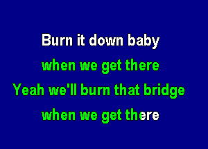Burn it down baby
when we get there

Yeah we'll burn that bridge
when we get there