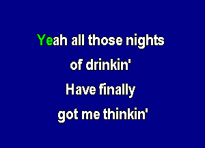 Yeah all those nights
of drinkin'

Have finally

got me thinkin'