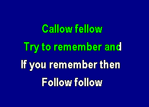 Callow fellow
Try to remember and

If you rememberthen

Follow follow