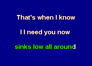 That's when I know

I I need you now

sinks low all around