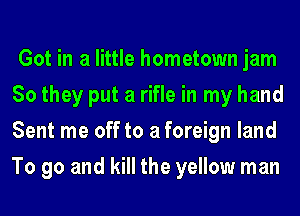 Got in a little hometown jam
So they put a rifle in my hand
Sent me off to a foreign land
To go and kill the yellow man