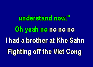understand now.

Oh yeah no no no no

lhad a brother at Khe Sahn
Fighting off the Viet Cong