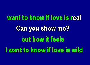 want to know if love is real

Can you show me?

out how it feels
I want to know if love is wild