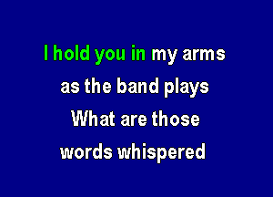 lhold you in my arms

as the band plays
What are those
words whispered