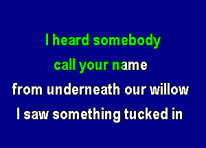 I heard somebody
call your name
from underneath our willow

I saw something tucked in