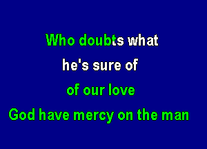 Who doubts what
he's sure of
of our love

God have mercy on the man