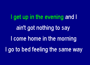 I get up in the evening and I
ain't got nothing to say

I come home in the morning

I go to bed feeling the same way