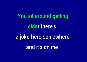 You sit around getting

older there's
a joke here somewhere

and ifs on me