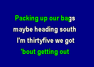 Packing up our bags
maybe heading south

I'm thirtyfive we got

'bout getting out
