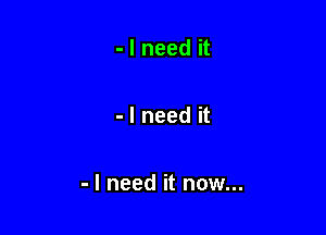 - I need it

- I need it

- I need it now...