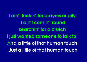 I ain't lookin' for prayers or pity
I ain't comin' 'round
searchin' fora crutch

ljust wanted someone to talk to

And a little of that human touch

Just a little of that human touch