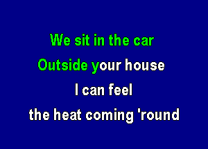 We sit in the car
Outside your house
I can feel

the heat coming 'round