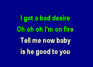 I got a bad desire
Oh oh oh I'm on fire

Tell me now baby

is he good to you