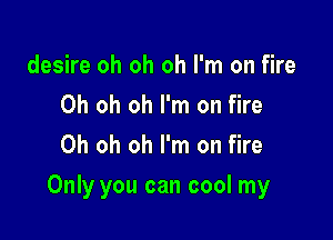 desire oh oh oh I'm on fire
Oh oh oh I'm on fire
Oh oh oh I'm on fire

Only you can cool my