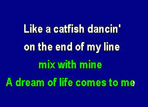 Like a catfish dancin'

on the end of my line

mix with mine
A dream of life comes to me