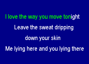 I love the way you move tonight
Leave the sweat dripping

down your skin

Me lying here and you lying there