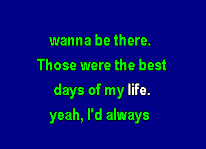 wanna be there.
Those were the best

days of my life.

yeah, I'd always