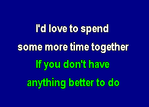 I'd love to spend

some more time together

If you don't have
anything better to do