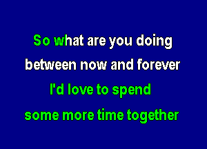 So what are you doing
between now and forever

I'd love to spend

some more time together