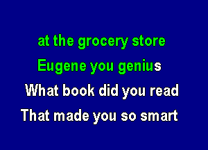 at the grocery store
Eugene you genius

What book did you read
That made you so smart