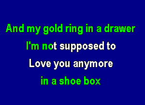 And my gold ring in a drawer
I'm not supposed to

Love you anymore

in a shoe box