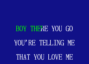 BOY THERE YOU GO
YOU RE TELLING ME

THAT YOU LOVE ME I