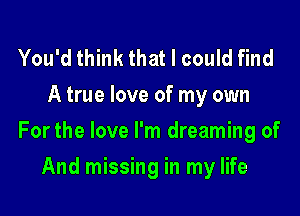 You'd think that I could find
A true love of my own

For the love I'm dreaming of

And missing in my life