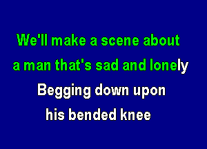 We'll make a scene about
a man that's sad and lonely

Begging down upon
his bended knee