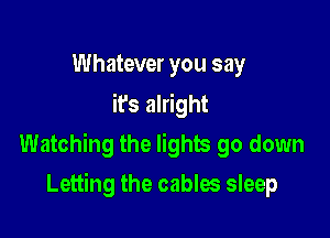 Whatever you say
it's alright

Watching the lights go down

Letting the cables sleep