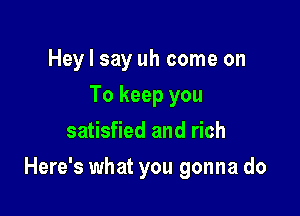 Hey I say uh come on
To keep you
satisfied and rich

Here's what you gonna do