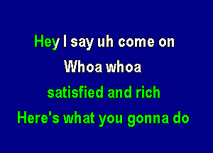 Hey I say uh come on
Whoa whoa
satisfied and rich

Here's what you gonna do