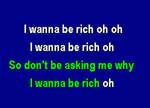 lwanna be rich oh oh
lwanna be rich oh

So don't be asking me why

lwanna be rich oh