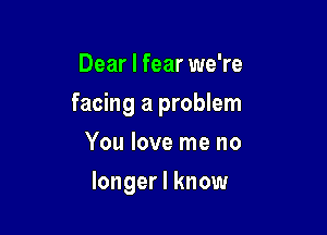 Dear I fear we're
facing a problem
You love me no

longer I know