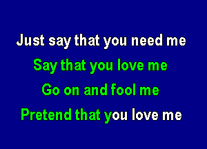 Just saythat you need me
Say that you love me
Go on and fool me

Pretend that you love me