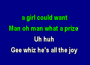 a girl could want

Man oh man what a prize
Uh huh

Gee whiz he's all the joy