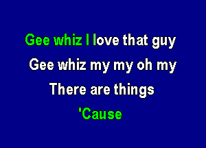 Gee whiz I love that guy
Gee whiz my my oh my

There are things

'Cause