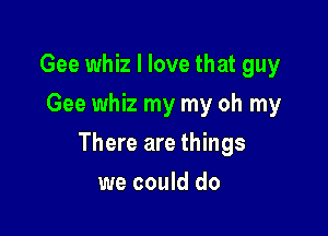 Gee whiz I love that guy
Gee whiz my my oh my

There are things

we could do