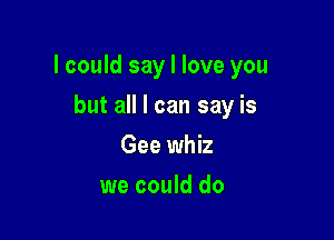 lcould say I love you

but all I can say is
Gee whiz
we could do