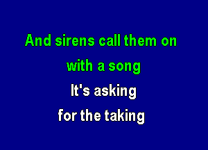 And sirens call them on
with a song
It's asking

for the taking