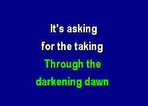 It's asking
for the taking

Through the
darkening dawn