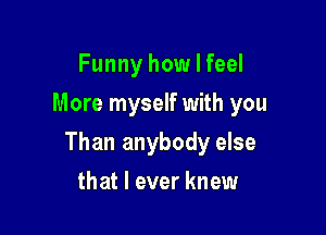 Funny how I feel
More myself with you

Than anybody else

that I ever knew