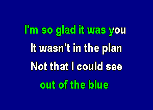 I'm so glad it was you

It wasn't in the plan
Not that I could see
out of the blue