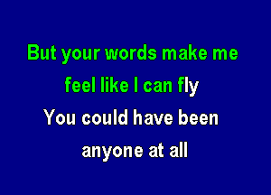 But your words make me

feel like I can fly

You could have been
anyone at all