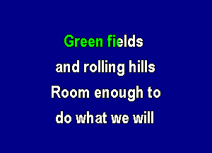 Green fields
and rolling hills

Room enough to

do what we will