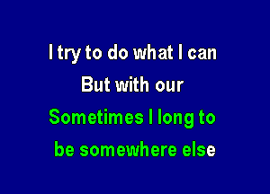 ltry to do what I can
But with our

Sometimes I long to

be somewhere else