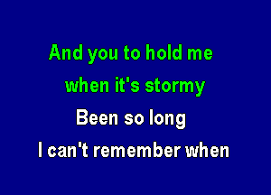 And you to hold me
when it's stormy

Been so long

I can't remember when