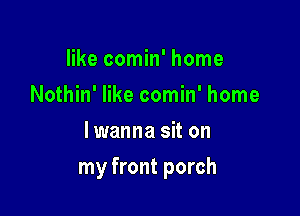 like comin' home
Nothin' like comin' home
lwanna sit on

my front porch